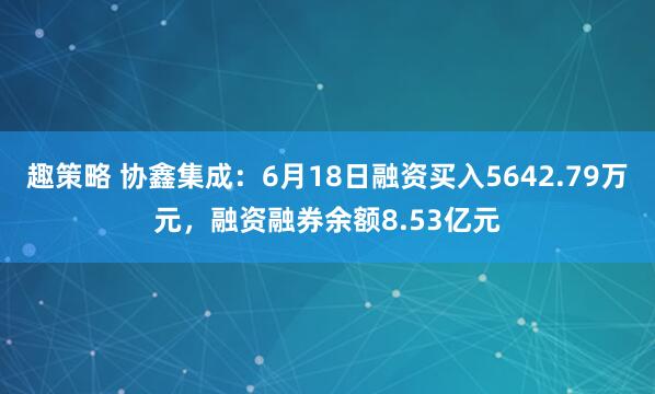 趣策略 协鑫集成：6月18日融资买入5642.79万元，融资融券余额8.53亿元