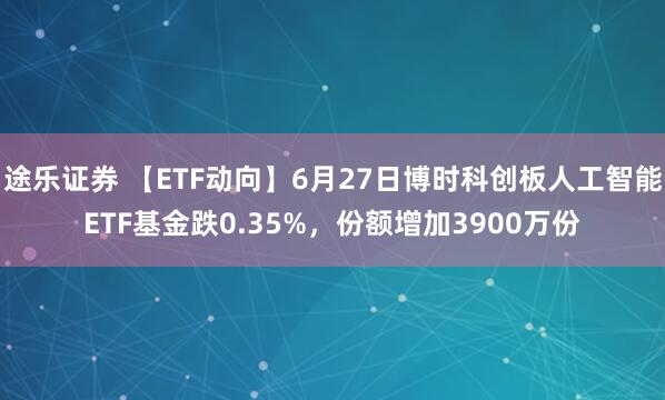 途乐证券 【ETF动向】6月27日博时科创板人工智能ETF基金跌0.35%，份额增加3900万份