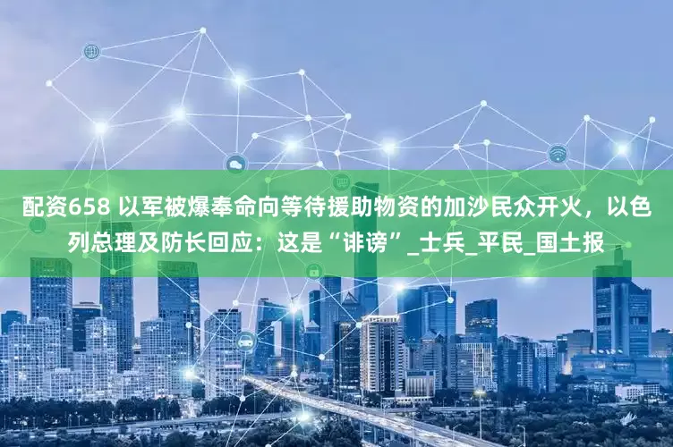 配资658 以军被爆奉命向等待援助物资的加沙民众开火，以色列总理及防长回应：这是“诽谤”_士兵_平民_国土报