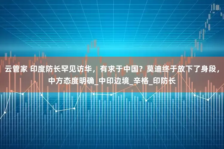 云管家 印度防长罕见访华，有求于中国？莫迪终于放下了身段，中方态度明确_中印边境_辛格_印防长