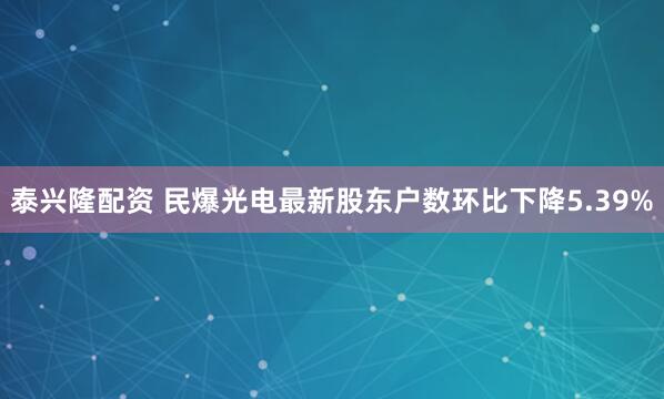 泰兴隆配资 民爆光电最新股东户数环比下降5.39%