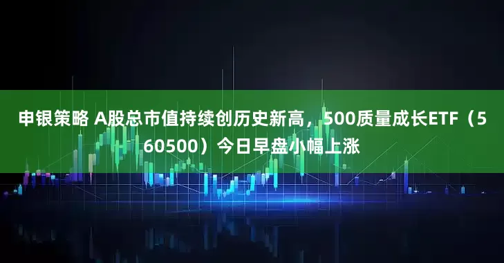 申银策略 A股总市值持续创历史新高，500质量成长ETF（560500）今日早盘小幅上涨
