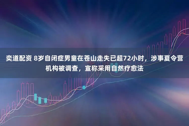 奕道配资 8岁自闭症男童在苍山走失已超72小时，涉事夏令营机构被调查，宣称采用自然疗愈法
