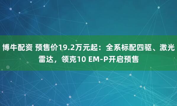 博牛配资 预售价19.2万元起：全系标配四驱、激光雷达，领克10 EM-P开启预售