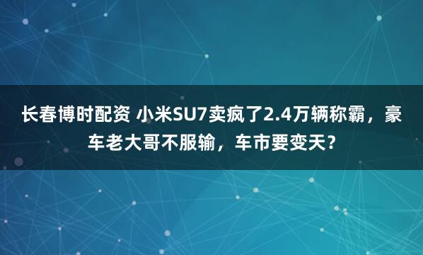 长春博时配资 小米SU7卖疯了2.4万辆称霸，豪车老大哥不服输，车市要变天？
