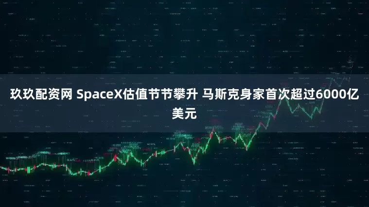 玖玖配资网 SpaceX估值节节攀升 马斯克身家首次超过6000亿美元