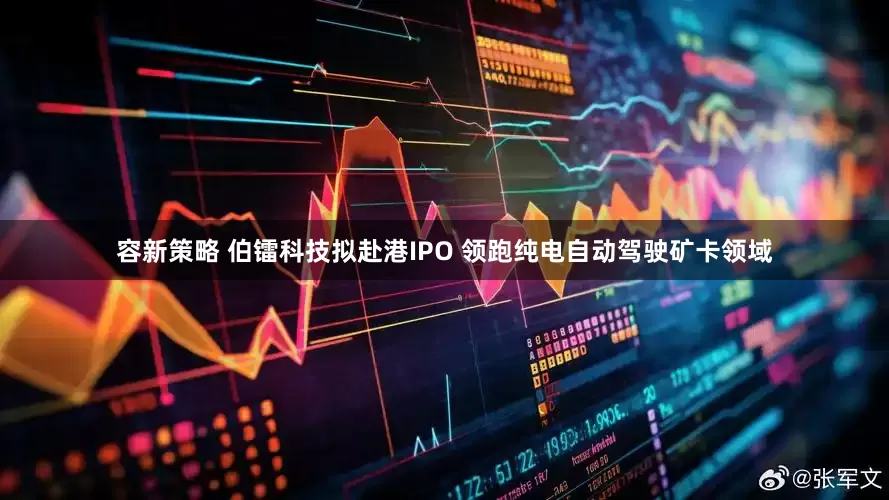 容新策略 伯镭科技拟赴港IPO 领跑纯电自动驾驶矿卡领域