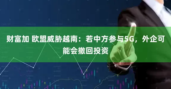 财富加 欧盟威胁越南:若中方参与5G,外企可能会撤回投资