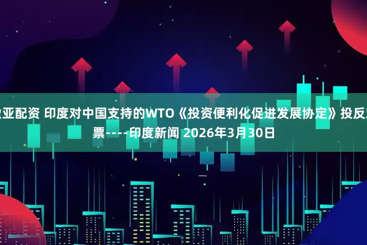 盈亚配资 印度对中国支持的WTO《投资便利化促进发展协定》投反对票----印度新闻 2026年3月30日